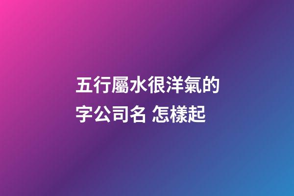五行屬水很洋氣的字公司名 怎樣起-第1張-公司起名-玄機(jī)派